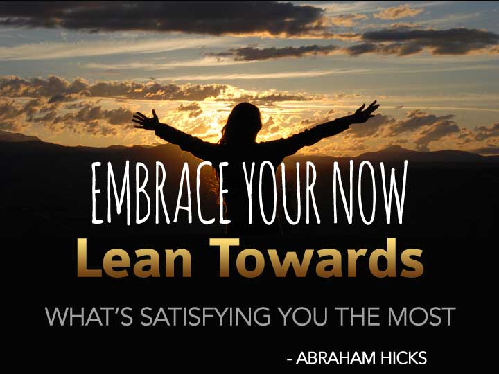 [Abraham] Embrace your now and lean towards what’s satisfying you the most